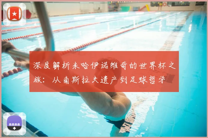 深度解析米哈伊诺维奇的世界杯之旅：从南斯拉夫遗产到足球哲学