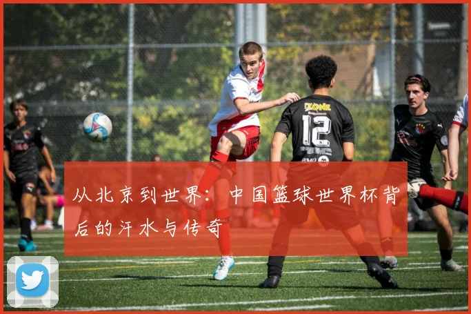 从北京到世界：中国篮球世界杯背后的汗水与传奇
