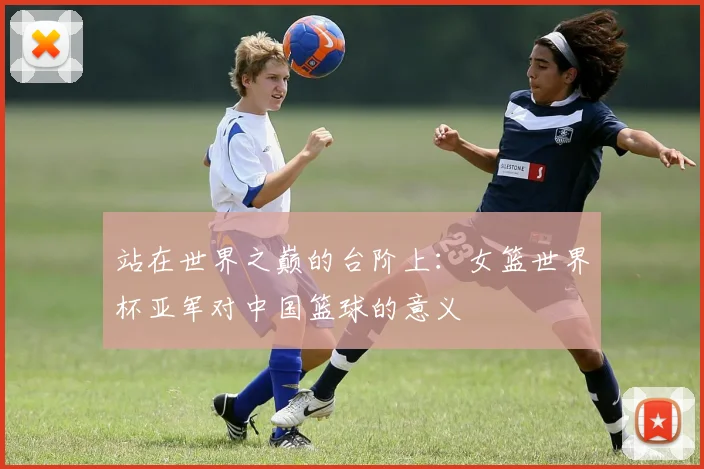 站在世界之巅的台阶上：女篮世界杯亚军对中国篮球的意义