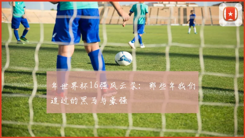 年世界杯16强风云录：那些年我们追过的黑马与豪强
