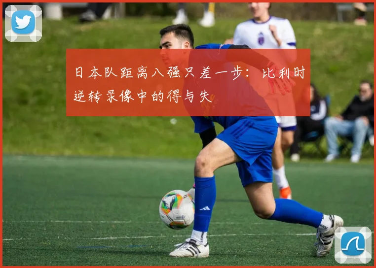 日本队距离八强只差一步：比利时逆转录像中的得与失