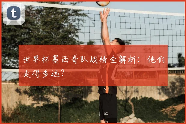 世界杯墨西哥队战绩全解析:他们走得多远?