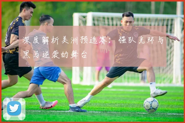 深度解析美洲预选赛：强队光环与黑马逆袭的舞台