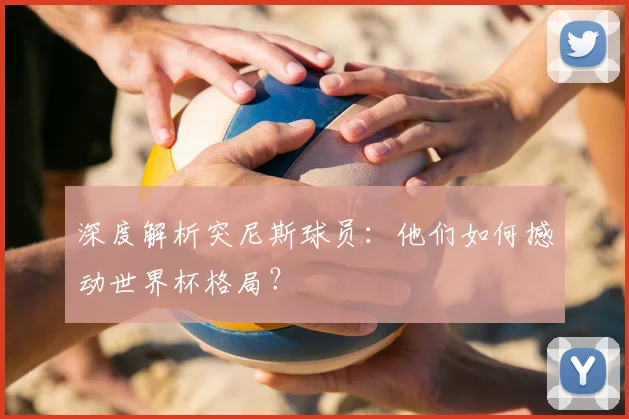 深度解析突尼斯球员：他们如何撼动世界杯格局？