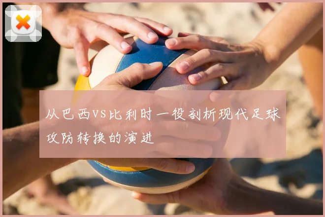 从巴西vs比利时一役剖析现代足球攻防转换的演进