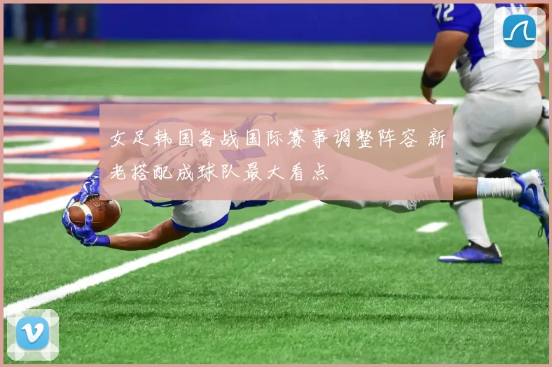 女足韩国备战国际赛事调整阵容 新老搭配成球队最大看点