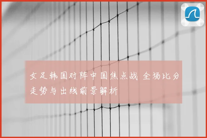 女足韩国对阵中国焦点战 全场比分走势与出线前景解析