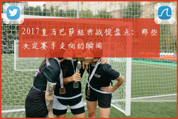 2017皇马巴萨经典战役盘点：那些决定赛季走向的瞬间