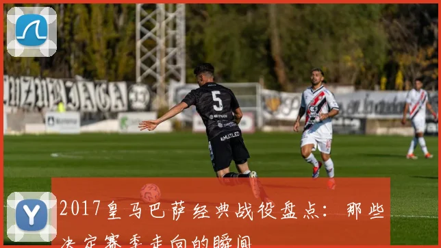 2017皇马巴萨经典战役盘点：那些决定赛季走向的瞬间