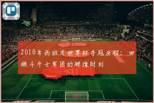 2010年西班牙世界杯夺冠历程：回顾斗牛士军团的辉煌时刻