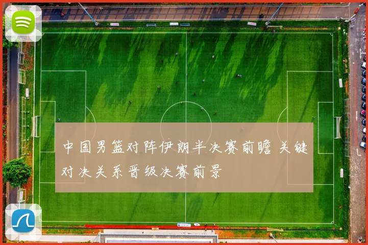 中国男篮对阵伊朗半决赛前瞻 关键对决关系晋级决赛前景