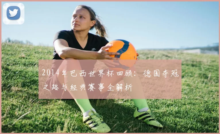 2014年巴西世界杯回顾：德国夺冠之路与经典赛事全解析