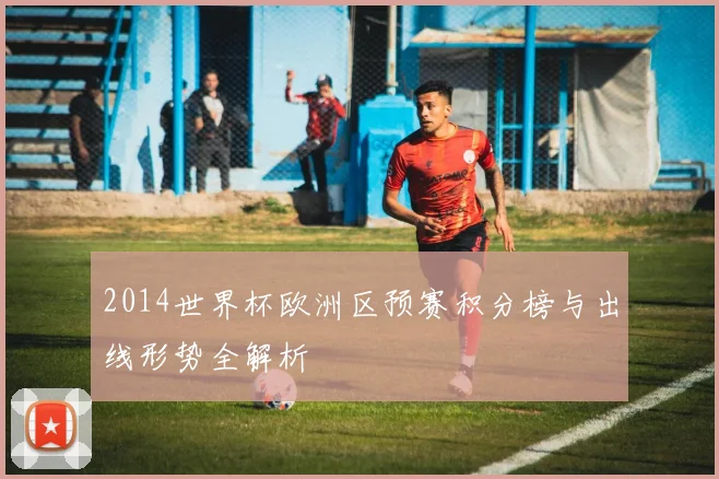 2014世界杯欧洲区预赛积分榜与出线形势全解析