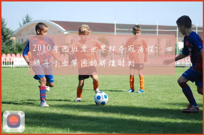 2010年西班牙世界杯夺冠历程：回顾斗牛士军团的辉煌时刻