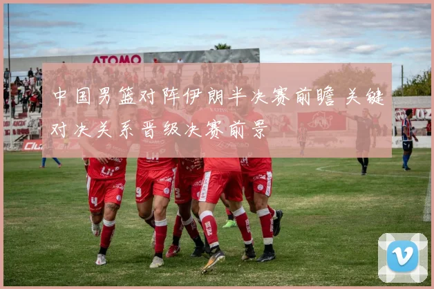 中国男篮对阵伊朗半决赛前瞻 关键对决关系晋级决赛前景