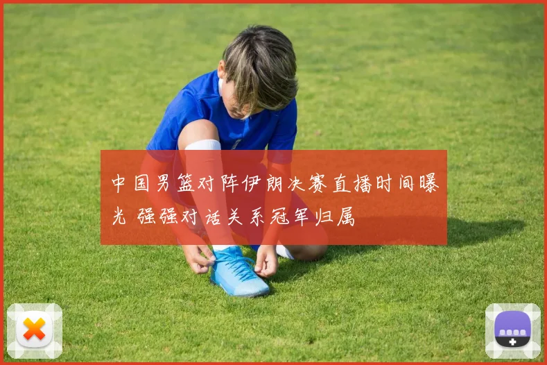 中国男篮对阵伊朗决赛直播时间曝光 强强对话关系冠军归属