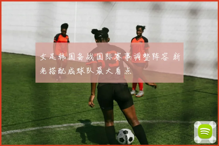 女足韩国备战国际赛事调整阵容 新老搭配成球队最大看点